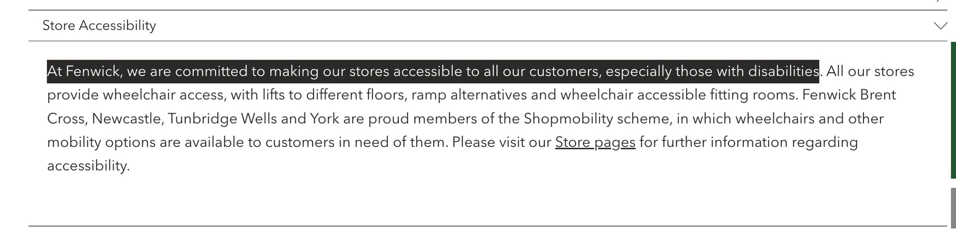 screenshot of the Fenwick homepage in August 2023, highlighting the text of a FAQ section that reads: At Fenwick, we are committed to making our stores accessible to all our customers, especially those with disabilities. All our stores provide wheelchair access, with lifts to different floors, ramp alternatives and wheelchair accessible fitting rooms. Fenwick Brent Cross, Newcastle, Tunbridge Wells and York are proud members of the Shopmobility scheme, in which wheelchairs and other mobility options are available to customers in need of them. Please visit our Store pages for further information regarding accessibility.