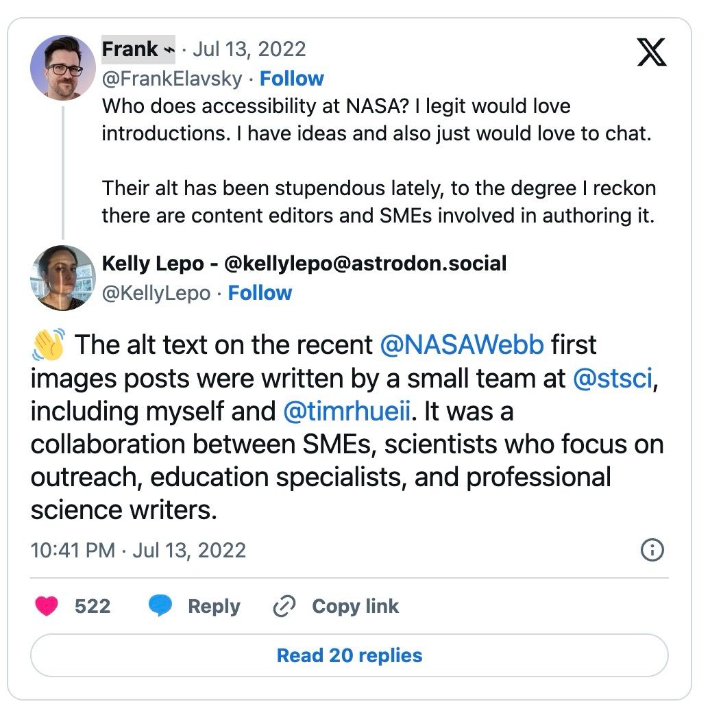 Twitter screenshot, Frank, Jul 13, 2022 @FrankElavsky (white man, black hair, black rim glasses) Who does accessibility at NASA? I legit would love introductions. I have ideas and also just would love to chat. Their alt has been stupendous lately, to the degree I reckon there are content editors and SMEs involved in authoring it. Kelly Lepo - @kellylepo@astrodon.social, @KellyLepo (white woman, brown hair in bun). The alt text on the recent @NASAWebb first images posts were written by a small team at @stsci, including myself and @timrhueii. It was a collaboration between SMEs, scientists who focus on outreach, education specialists, and professional science writers. 10:41 PM, Jul 13, 2022. Likes 522, Read 20 Replies