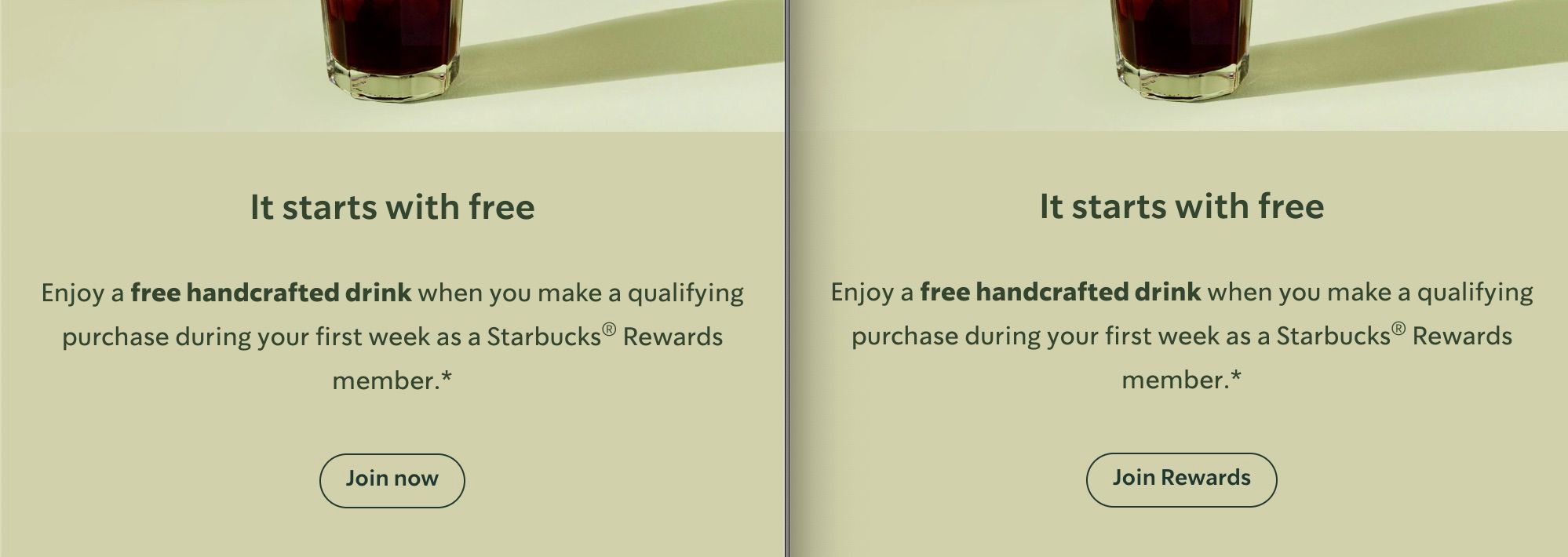 A split image shows two identical sections side-by-side. Both sections feature the top of a glass filled with coffee. Below the image, text reads, It starts with free in a large, bold font. Underneath, a smaller font reads, Enjoy a free handcrafted drink when you make a qualifying purchase during your first week as a Starbucks® Rewards member. In the left section, there is a button that says Join now. In the right section, the button says Join Rewards. The colour scheme is dark green