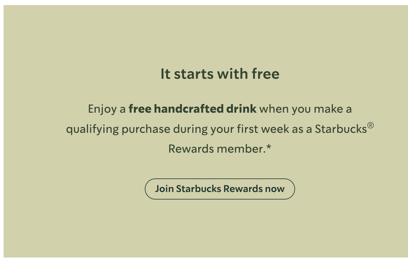 
A muted green background with text and a button in the center. The heading is It starts with free in a darker color. Below, in a smaller, medium-toned color, the text reads: Enjoy a free handcrafted drink when you make a qualifying purchase during your first week as a Starbucks® Rewards member.*. At the bottom, a button with a thin border says Join Starbucks Rewards now.